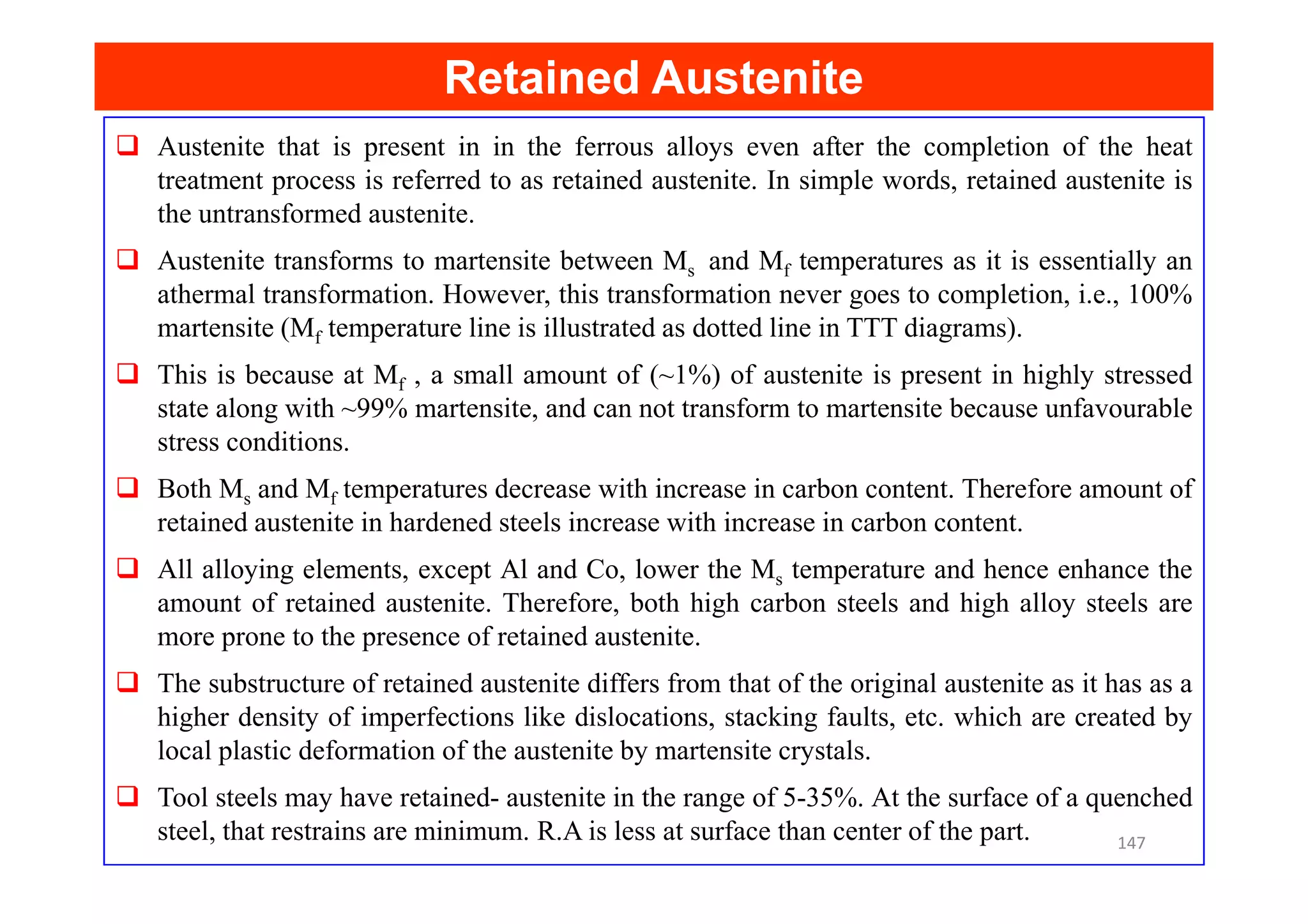 Retained Austenite
Retained Austenite
Austenite that is present in in the ferrous alloys even after the completion of the heat
treatment process is referred to as retained austenite. In simple words, retained austenite is
the untransformed austenite.
Austenite transforms to martensite between Ms and Mf temperatures as it is essentially an
athermal transformation. However, this transformation never goes to completion, i.e., 100%
martensite (Mf temperature line is illustrated as dotted line in TTT diagrams).
This is because at Mf , a small amount of (~1%) of austenite is present in highly stressed
state along with ~99% martensite, and can not transform to martensite because unfavourable
stress conditions.
Both Ms and Mf temperatures decrease with increase in carbon content. Therefore amount of
retained austenite in hardened steels increase with increase in carbon content.
All alloying elements, except Al and Co, lower the Ms temperature and hence enhance the
amount of retained austenite. Therefore, both high carbon steels and high alloy steels are
more prone to the presence of retained austenite.
The substructure of retained austenite differs from that of the original austenite as it has as a
higher density of imperfections like dislocations, stacking faults, etc. which are created by
local plastic deformation of the austenite by martensite crystals.
Tool steels may have retained- austenite in the range of 5-35%. At the surface of a quenched
steel, that restrains are minimum. R.A is less at surface than center of the part. 147
 