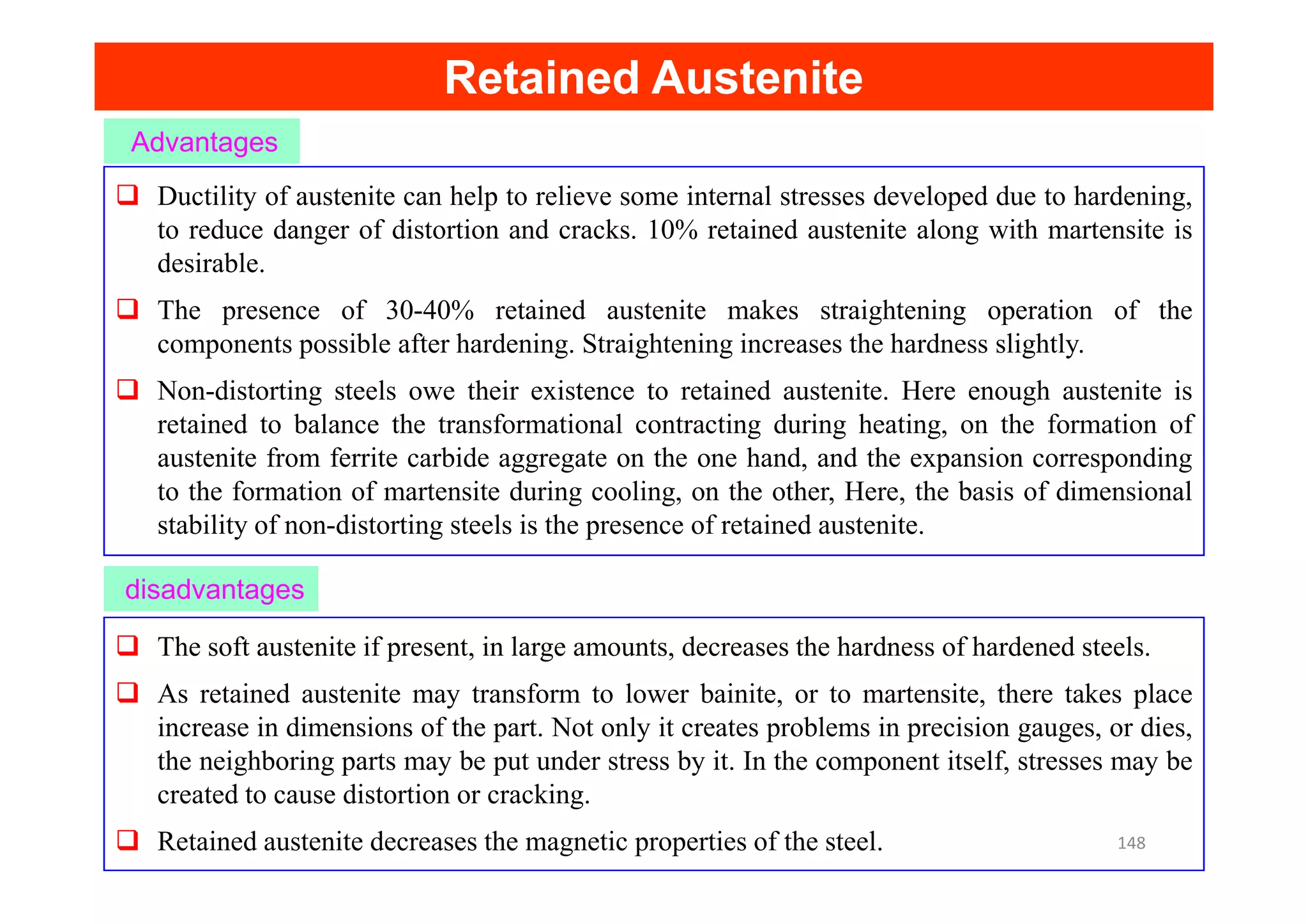 Retained Austenite
Retained Austenite
Advantages
Ductility of austenite can help to relieve some internal stresses developed due to hardening,
to reduce danger of distortion and cracks. 10% retained austenite along with martensite is
desirable.
The presence of 30-40% retained austenite makes straightening operation of the
components possible after hardening. Straightening increases the hardness slightly.
Non-distorting steels owe their existence to retained austenite. Here enough austenite is
retained to balance the transformational contracting during heating, on the formation of
austenite from ferrite carbide aggregate on the one hand, and the expansion corresponding
disadvantages
austenite from ferrite carbide aggregate on the one hand, and the expansion corresponding
to the formation of martensite during cooling, on the other, Here, the basis of dimensional
stability of non-distorting steels is the presence of retained austenite.
The soft austenite if present, in large amounts, decreases the hardness of hardened steels.
As retained austenite may transform to lower bainite, or to martensite, there takes place
increase in dimensions of the part. Not only it creates problems in precision gauges, or dies,
the neighboring parts may be put under stress by it. In the component itself, stresses may be
created to cause distortion or cracking.
Retained austenite decreases the magnetic properties of the steel. 148
 