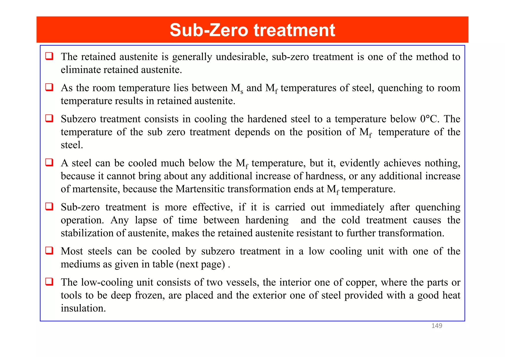 Sub
Sub-
-Zero treatment
Zero treatment
The retained austenite is generally undesirable, sub-zero treatment is one of the method to
eliminate retained austenite.
As the room temperature lies between Ms and Mf temperatures of steel, quenching to room
temperature results in retained austenite.
Subzero treatment consists in cooling the hardened steel to a temperature below 0°C. The
temperature of the sub zero treatment depends on the position of Mf temperature of the
steel.
A steel can be cooled much below the Mf temperature, but it, evidently achieves nothing,
because it cannot bring about any additional increase of hardness, or any additional increase
because it cannot bring about any additional increase of hardness, or any additional increase
of martensite, because the Martensitic transformation ends at Mf temperature.
Sub-zero treatment is more effective, if it is carried out immediately after quenching
operation. Any lapse of time between hardening and the cold treatment causes the
stabilization of austenite, makes the retained austenite resistant to further transformation.
Most steels can be cooled by subzero treatment in a low cooling unit with one of the
mediums as given in table (next page) .
The low-cooling unit consists of two vessels, the interior one of copper, where the parts or
tools to be deep frozen, are placed and the exterior one of steel provided with a good heat
insulation.
149
 