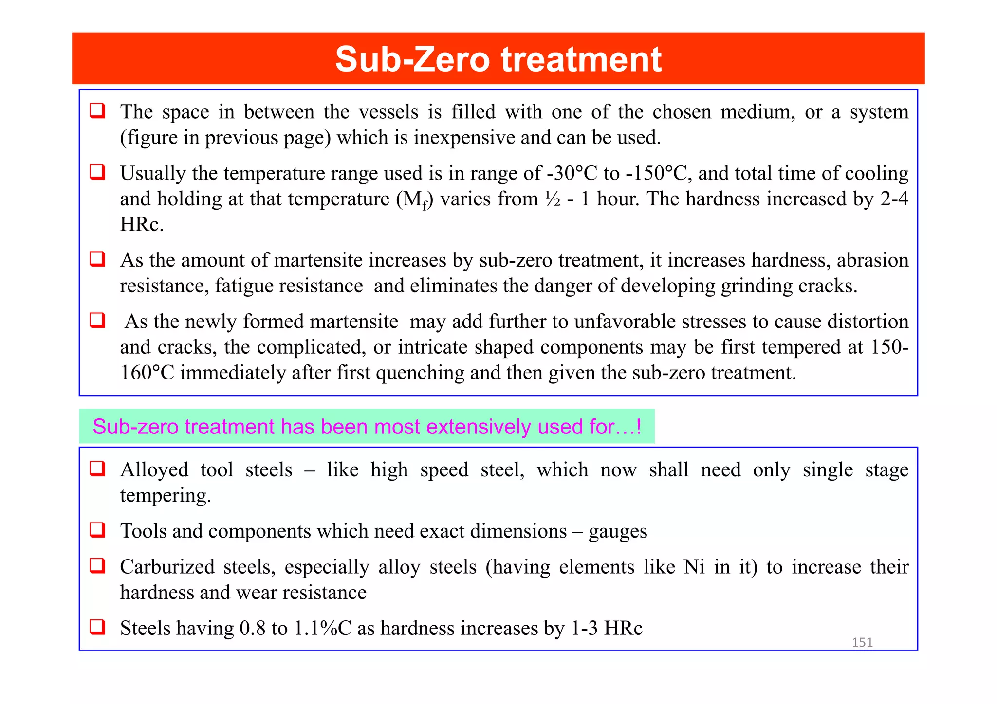 The space in between the vessels is filled with one of the chosen medium, or a system
(figure in previous page) which is inexpensive and can be used.
Usually the temperature range used is in range of -30°C to -150°C, and total time of cooling
and holding at that temperature (Mf) varies from ½ - 1 hour. The hardness increased by 2-4
HRc.
As the amount of martensite increases by sub-zero treatment, it increases hardness, abrasion
resistance, fatigue resistance and eliminates the danger of developing grinding cracks.
As the newly formed martensite may add further to unfavorable stresses to cause distortion
and cracks, the complicated, or intricate shaped components may be first tempered at 150-
Sub
Sub-
-Zero treatment
Zero treatment
and cracks, the complicated, or intricate shaped components may be first tempered at 150-
160°C immediately after first quenching and then given the sub-zero treatment.
Alloyed tool steels – like high speed steel, which now shall need only single stage
tempering.
Tools and components which need exact dimensions – gauges
Carburized steels, especially alloy steels (having elements like Ni in it) to increase their
hardness and wear resistance
Steels having 0.8 to 1.1%C as hardness increases by 1-3 HRc
Sub-zero treatment has been most extensively used for…!
151
 