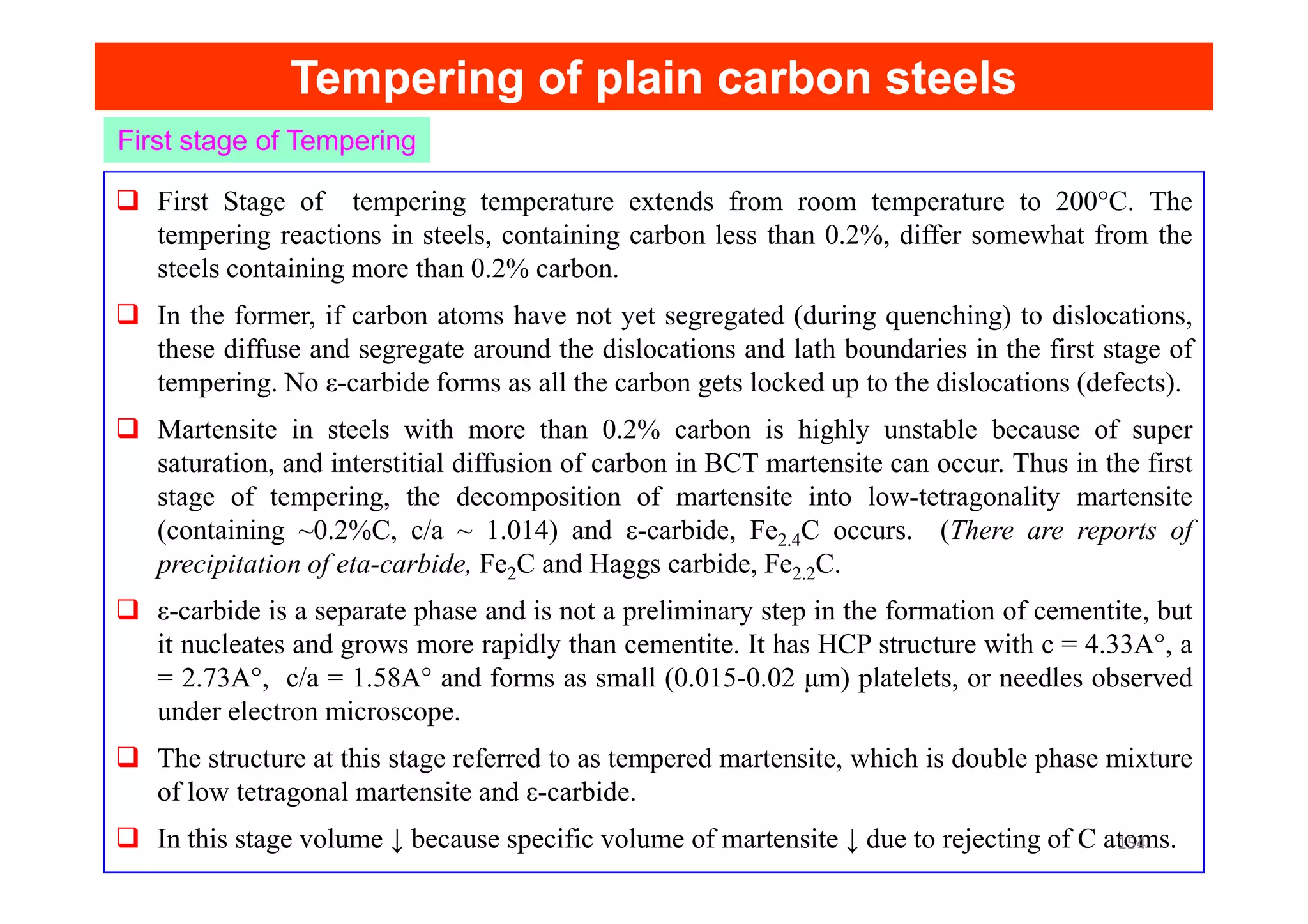 Tempering of plain carbon steels
Tempering of plain carbon steels
First Stage of tempering temperature extends from room temperature to 200°C. The
tempering reactions in steels, containing carbon less than 0.2%, differ somewhat from the
steels containing more than 0.2% carbon.
In the former, if carbon atoms have not yet segregated (during quenching) to dislocations,
these diffuse and segregate around the dislocations and lath boundaries in the first stage of
tempering. No ε-carbide forms as all the carbon gets locked up to the dislocations (defects).
Martensite in steels with more than 0.2% carbon is highly unstable because of super
saturation, and interstitial diffusion of carbon in BCT martensite can occur. Thus in the first
First stage of Tempering
saturation, and interstitial diffusion of carbon in BCT martensite can occur. Thus in the first
stage of tempering, the decomposition of martensite into low-tetragonality martensite
(containing ~0.2%C, c/a ~ 1.014) and ε-carbide, Fe2.4C occurs. (There are reports of
precipitation of eta-carbide, Fe2C and Haggs carbide, Fe2.2C.
ε-carbide is a separate phase and is not a preliminary step in the formation of cementite, but
it nucleates and grows more rapidly than cementite. It has HCP structure with c = 4.33A°, a
= 2.73A°, c/a = 1.58A° and forms as small (0.015-0.02 μm) platelets, or needles observed
under electron microscope.
The structure at this stage referred to as tempered martensite, which is double phase mixture
of low tetragonal martensite and ε-carbide.
In this stage volume ↓ because specific volume of martensite ↓ due to rejecting of C atoms.
154
 