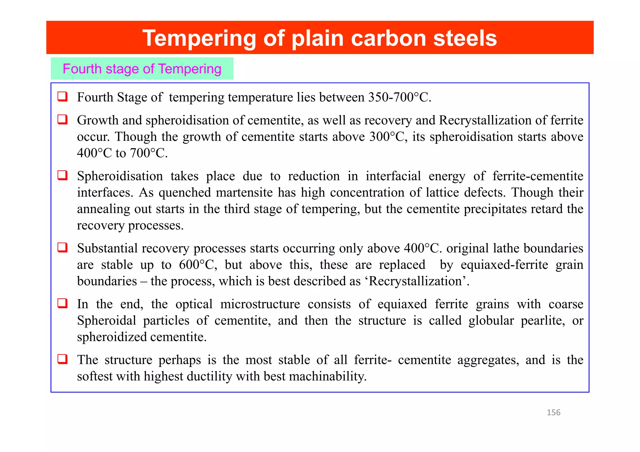 Tempering of plain carbon steels
Tempering of plain carbon steels
Fourth stage of Tempering
Fourth Stage of tempering temperature lies between 350-700°C.
Growth and spheroidisation of cementite, as well as recovery and Recrystallization of ferrite
occur. Though the growth of cementite starts above 300°C, its spheroidisation starts above
400°C to 700°C.
Spheroidisation takes place due to reduction in interfacial energy of ferrite-cementite
interfaces. As quenched martensite has high concentration of lattice defects. Though their
annealing out starts in the third stage of tempering, but the cementite precipitates retard the
recovery processes.
recovery processes.
Substantial recovery processes starts occurring only above 400°C. original lathe boundaries
are stable up to 600°C, but above this, these are replaced by equiaxed-ferrite grain
boundaries – the process, which is best described as ‘Recrystallization’.
In the end, the optical microstructure consists of equiaxed ferrite grains with coarse
Spheroidal particles of cementite, and then the structure is called globular pearlite, or
spheroidized cementite.
The structure perhaps is the most stable of all ferrite- cementite aggregates, and is the
softest with highest ductility with best machinability.
156
 