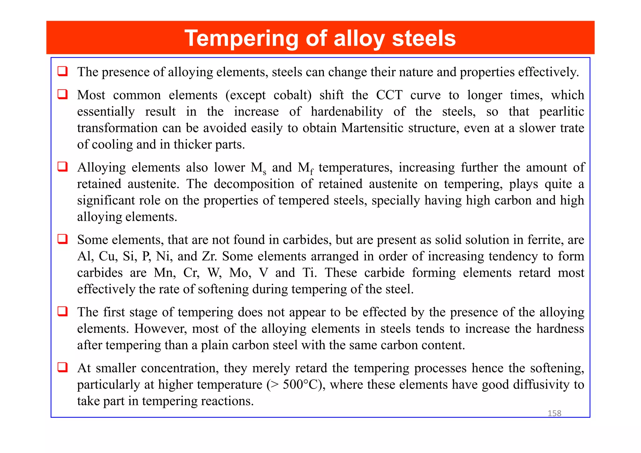 Tempering of alloy steels
Tempering of alloy steels
The presence of alloying elements, steels can change their nature and properties effectively.
Most common elements (except cobalt) shift the CCT curve to longer times, which
essentially result in the increase of hardenability of the steels, so that pearlitic
transformation can be avoided easily to obtain Martensitic structure, even at a slower trate
of cooling and in thicker parts.
Alloying elements also lower Ms and Mf temperatures, increasing further the amount of
retained austenite. The decomposition of retained austenite on tempering, plays quite a
significant role on the properties of tempered steels, specially having high carbon and high
alloying elements.
Some elements, that are not found in carbides, but are present as solid solution in ferrite, are
Al, Cu, Si, P, Ni, and Zr. Some elements arranged in order of increasing tendency to form
carbides are Mn, Cr, W, Mo, V and Ti. These carbide forming elements retard most
effectively the rate of softening during tempering of the steel.
The first stage of tempering does not appear to be effected by the presence of the alloying
elements. However, most of the alloying elements in steels tends to increase the hardness
after tempering than a plain carbon steel with the same carbon content.
At smaller concentration, they merely retard the tempering processes hence the softening,
particularly at higher temperature (> 500°C), where these elements have good diffusivity to
take part in tempering reactions.
158
 