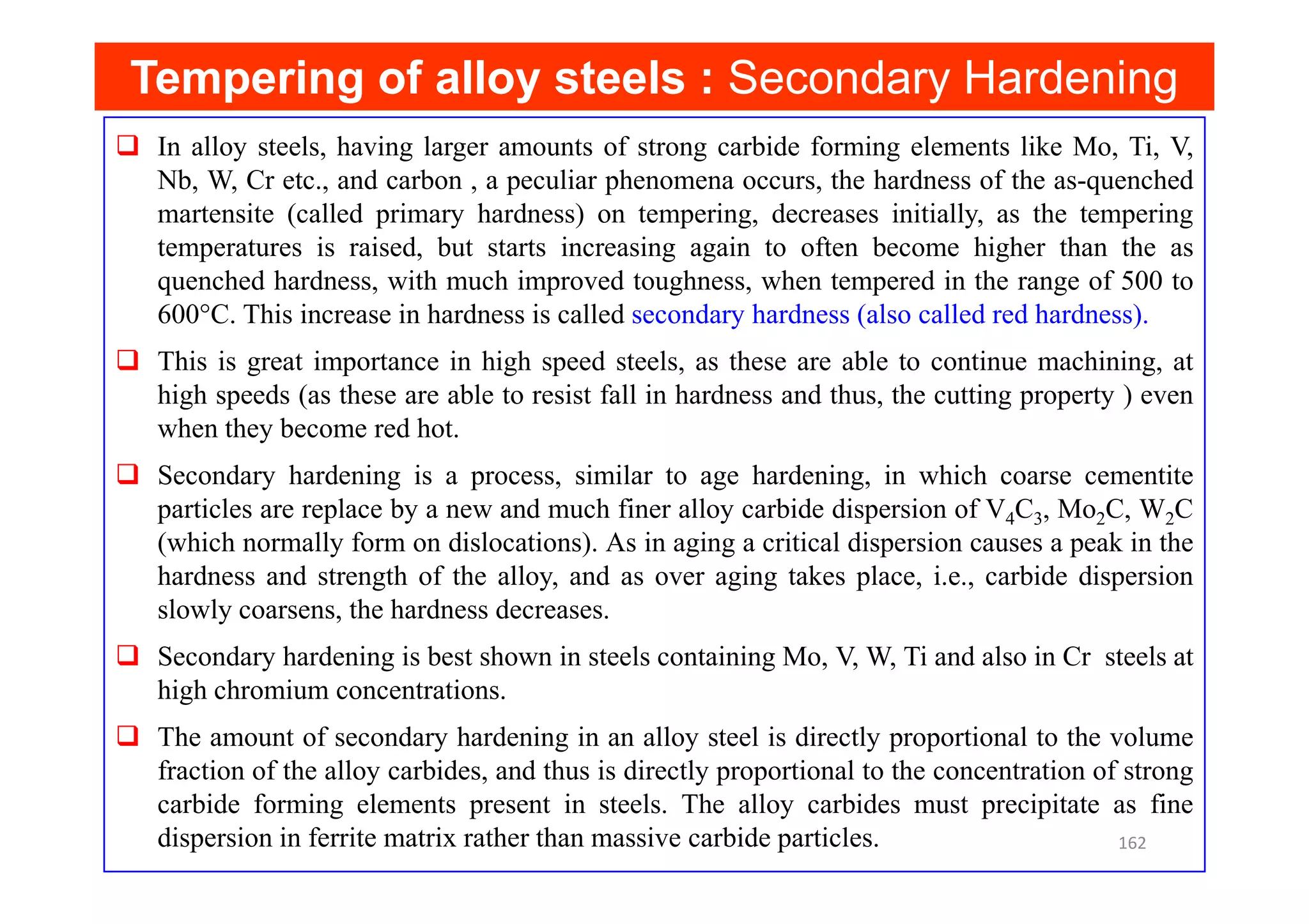 Tempering of alloy steels :
Tempering of alloy steels : Secondary Hardening
In alloy steels, having larger amounts of strong carbide forming elements like Mo, Ti, V,
Nb, W, Cr etc., and carbon , a peculiar phenomena occurs, the hardness of the as-quenched
martensite (called primary hardness) on tempering, decreases initially, as the tempering
temperatures is raised, but starts increasing again to often become higher than the as
quenched hardness, with much improved toughness, when tempered in the range of 500 to
600°C. This increase in hardness is called secondary hardness (also called red hardness).
This is great importance in high speed steels, as these are able to continue machining, at
high speeds (as these are able to resist fall in hardness and thus, the cutting property ) even
when they become red hot.
Secondary hardening is a process, similar to age hardening, in which coarse cementite
Secondary hardening is a process, similar to age hardening, in which coarse cementite
particles are replace by a new and much finer alloy carbide dispersion of V4C3, Mo2C, W2C
(which normally form on dislocations). As in aging a critical dispersion causes a peak in the
hardness and strength of the alloy, and as over aging takes place, i.e., carbide dispersion
slowly coarsens, the hardness decreases.
Secondary hardening is best shown in steels containing Mo, V, W, Ti and also in Cr steels at
high chromium concentrations.
The amount of secondary hardening in an alloy steel is directly proportional to the volume
fraction of the alloy carbides, and thus is directly proportional to the concentration of strong
carbide forming elements present in steels. The alloy carbides must precipitate as fine
dispersion in ferrite matrix rather than massive carbide particles. 162
 