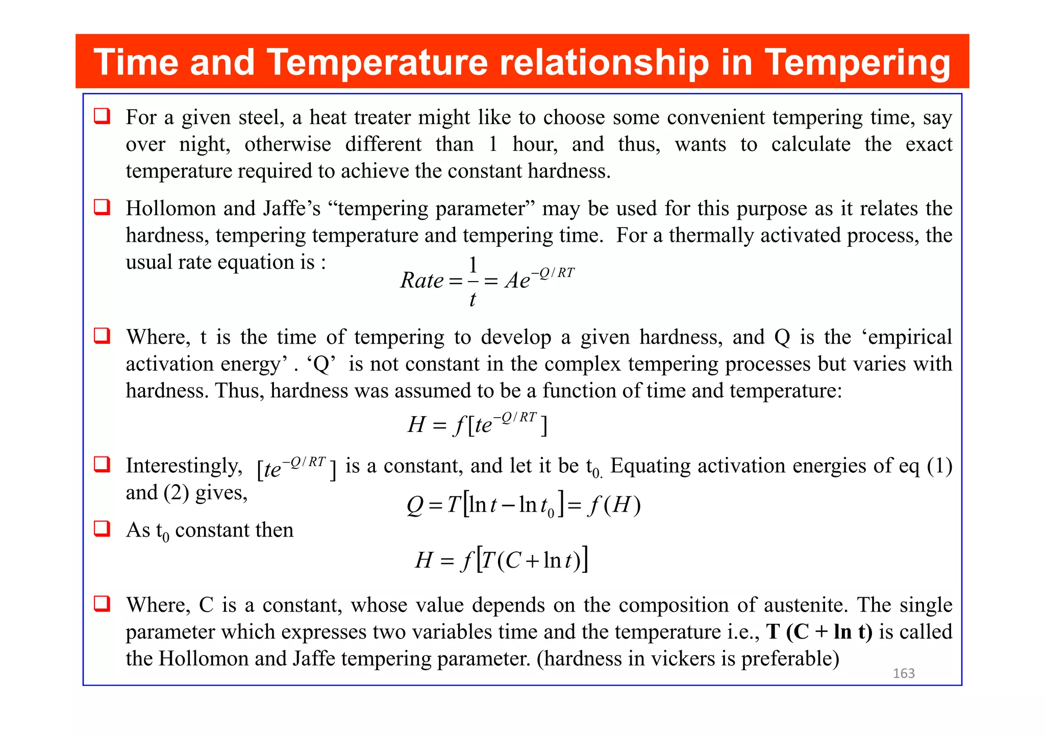 Time and Temperature relationship in Tempering
Time and Temperature relationship in Tempering
For a given steel, a heat treater might like to choose some convenient tempering time, say
over night, otherwise different than 1 hour, and thus, wants to calculate the exact
temperature required to achieve the constant hardness.
Hollomon and Jaffe’s “tempering parameter” may be used for this purpose as it relates the
hardness, tempering temperature and tempering time. For a thermally activated process, the
usual rate equation is :
Where, t is the time of tempering to develop a given hardness, and Q is the ‘empirical
activation energy’ . ‘Q’ is not constant in the complex tempering processes but varies with
RT
Q
Ae
t
Rate /
1 −
=
=
activation energy’ . ‘Q’ is not constant in the complex tempering processes but varies with
hardness. Thus, hardness was assumed to be a function of time and temperature:
Interestingly, is a constant, and let it be t0. Equating activation energies of eq (1)
and (2) gives,
As t0 constant then
Where, C is a constant, whose value depends on the composition of austenite. The single
parameter which expresses two variables time and the temperature i.e., T (C + ln t) is called
the Hollomon and Jaffe tempering parameter. (hardness in vickers is preferable)
]
[ / RT
Q
te
f
H −
=
]
[ / RT
Q
te−
[ ] )
(
ln
ln 0 H
f
t
t
T
Q =
−
=
[ ]
)
ln
( t
C
T
f
H +
=
163
 