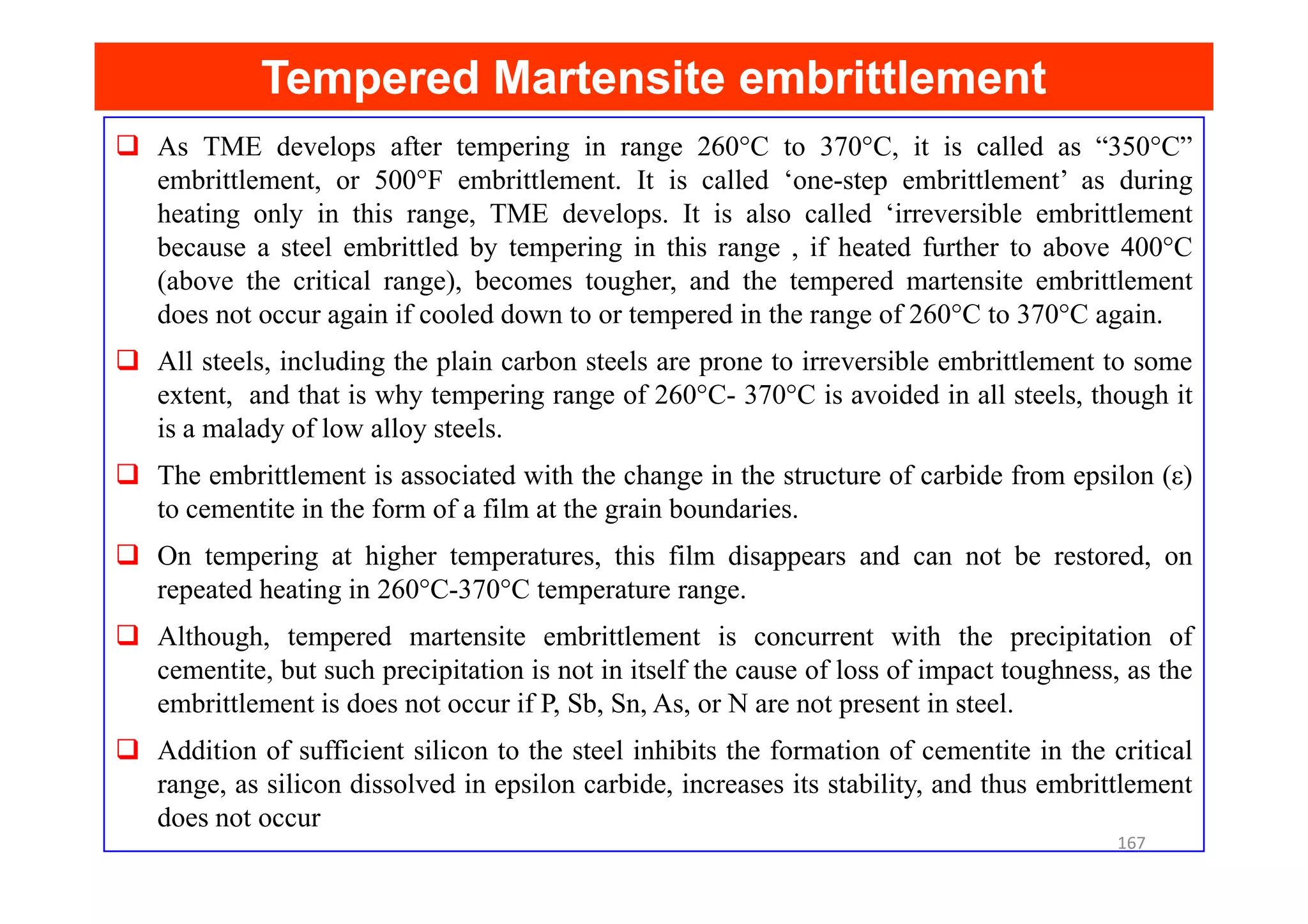 As TME develops after tempering in range 260°C to 370°C, it is called as “350°C”
embrittlement, or 500°F embrittlement. It is called ‘one-step embrittlement’ as during
heating only in this range, TME develops. It is also called ‘irreversible embrittlement
because a steel embrittled by tempering in this range , if heated further to above 400°C
(above the critical range), becomes tougher, and the tempered martensite embrittlement
does not occur again if cooled down to or tempered in the range of 260°C to 370°C again.
All steels, including the plain carbon steels are prone to irreversible embrittlement to some
extent, and that is why tempering range of 260°C- 370°C is avoided in all steels, though it
is a malady of low alloy steels.
The embrittlement is associated with the change in the structure of carbide from epsilon (ε)
Tempered Martensite embrittlement
Tempered Martensite embrittlement
The embrittlement is associated with the change in the structure of carbide from epsilon (ε)
to cementite in the form of a film at the grain boundaries.
On tempering at higher temperatures, this film disappears and can not be restored, on
repeated heating in 260°C-370°C temperature range.
Although, tempered martensite embrittlement is concurrent with the precipitation of
cementite, but such precipitation is not in itself the cause of loss of impact toughness, as the
embrittlement is does not occur if P, Sb, Sn, As, or N are not present in steel.
Addition of sufficient silicon to the steel inhibits the formation of cementite in the critical
range, as silicon dissolved in epsilon carbide, increases its stability, and thus embrittlement
does not occur
167
 