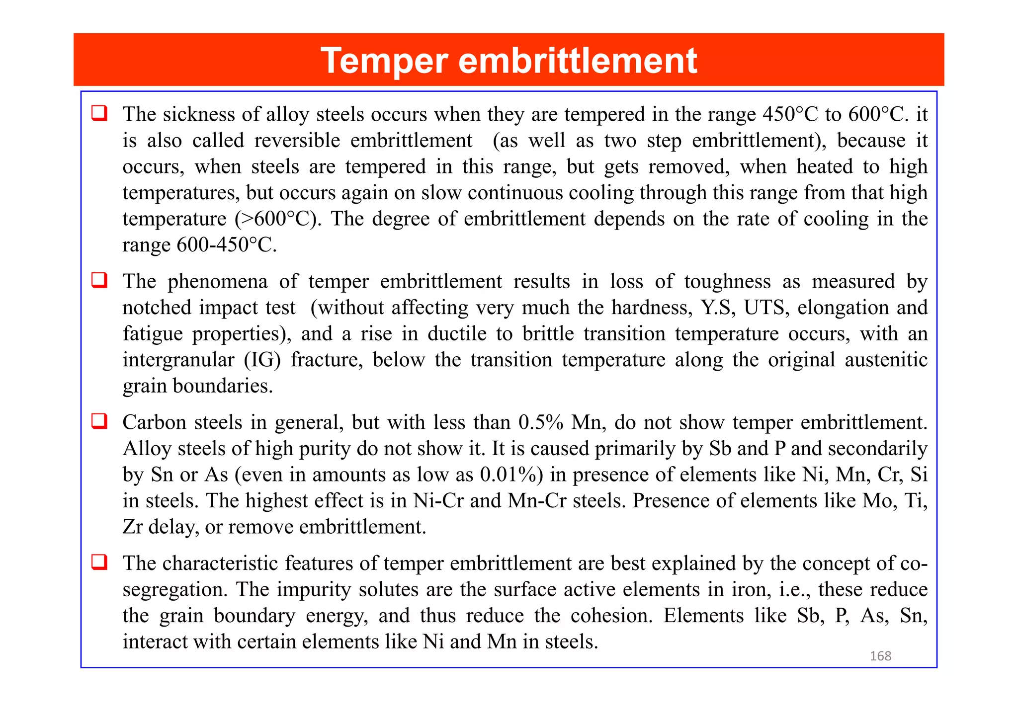 Temper embrittlement
Temper embrittlement
The sickness of alloy steels occurs when they are tempered in the range 450°C to 600°C. it
is also called reversible embrittlement (as well as two step embrittlement), because it
occurs, when steels are tempered in this range, but gets removed, when heated to high
temperatures, but occurs again on slow continuous cooling through this range from that high
temperature (>600°C). The degree of embrittlement depends on the rate of cooling in the
range 600-450°C.
The phenomena of temper embrittlement results in loss of toughness as measured by
notched impact test (without affecting very much the hardness, Y.S, UTS, elongation and
fatigue properties), and a rise in ductile to brittle transition temperature occurs, with an
intergranular (IG) fracture, below the transition temperature along the original austenitic
intergranular (IG) fracture, below the transition temperature along the original austenitic
grain boundaries.
Carbon steels in general, but with less than 0.5% Mn, do not show temper embrittlement.
Alloy steels of high purity do not show it. It is caused primarily by Sb and P and secondarily
by Sn or As (even in amounts as low as 0.01%) in presence of elements like Ni, Mn, Cr, Si
in steels. The highest effect is in Ni-Cr and Mn-Cr steels. Presence of elements like Mo, Ti,
Zr delay, or remove embrittlement.
The characteristic features of temper embrittlement are best explained by the concept of co-
segregation. The impurity solutes are the surface active elements in iron, i.e., these reduce
the grain boundary energy, and thus reduce the cohesion. Elements like Sb, P, As, Sn,
interact with certain elements like Ni and Mn in steels.
168
 