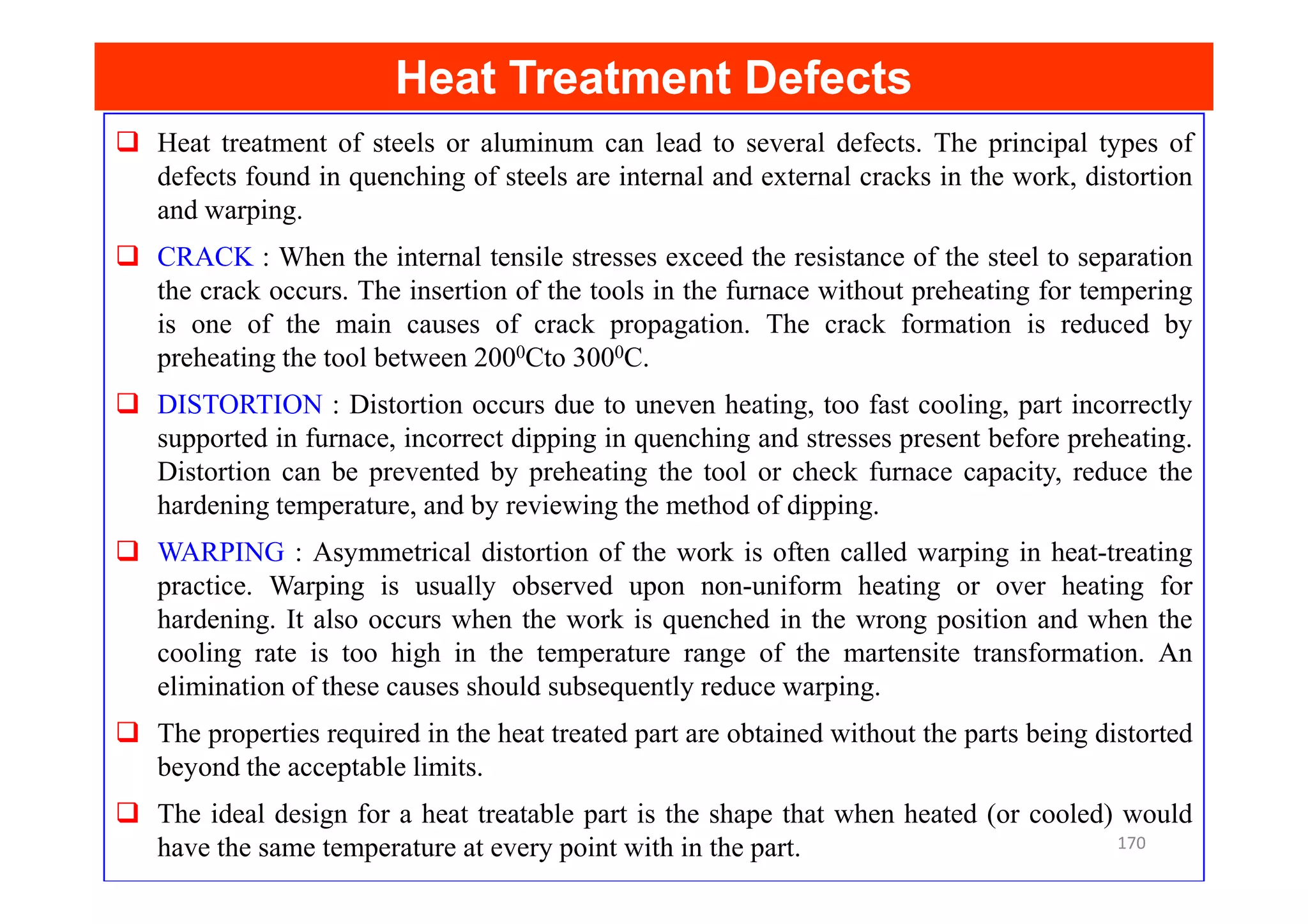 Heat Treatment Defects
Heat Treatment Defects
Heat treatment of steels or aluminum can lead to several defects. The principal types of
defects found in quenching of steels are internal and external cracks in the work, distortion
and warping.
CRACK : When the internal tensile stresses exceed the resistance of the steel to separation
the crack occurs. The insertion of the tools in the furnace without preheating for tempering
is one of the main causes of crack propagation. The crack formation is reduced by
preheating the tool between 2000Cto 3000C.
DISTORTION : Distortion occurs due to uneven heating, too fast cooling, part incorrectly
supported in furnace, incorrect dipping in quenching and stresses present before preheating.
Distortion can be prevented by preheating the tool or check furnace capacity, reduce the
Distortion can be prevented by preheating the tool or check furnace capacity, reduce the
hardening temperature, and by reviewing the method of dipping.
WARPING : Asymmetrical distortion of the work is often called warping in heat-treating
practice. Warping is usually observed upon non-uniform heating or over heating for
hardening. It also occurs when the work is quenched in the wrong position and when the
cooling rate is too high in the temperature range of the martensite transformation. An
elimination of these causes should subsequently reduce warping.
The properties required in the heat treated part are obtained without the parts being distorted
beyond the acceptable limits.
The ideal design for a heat treatable part is the shape that when heated (or cooled) would
have the same temperature at every point with in the part. 170
 