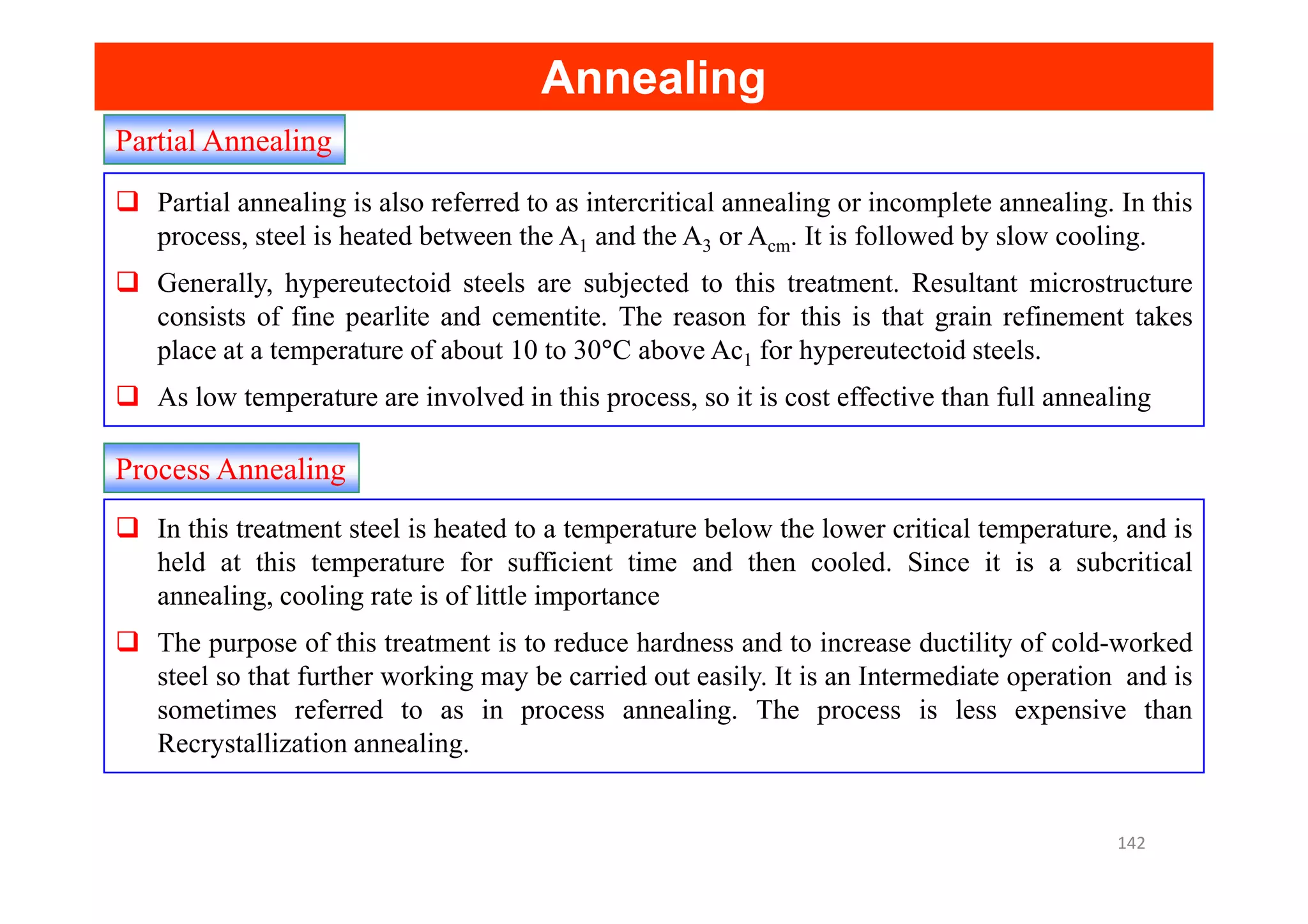 Partial Annealing
Annealing
Annealing
Partial annealing is also referred to as intercritical annealing or incomplete annealing. In this
process, steel is heated between the A1 and the A3 or Acm. It is followed by slow cooling.
Generally, hypereutectoid steels are subjected to this treatment. Resultant microstructure
consists of fine pearlite and cementite. The reason for this is that grain refinement takes
place at a temperature of about 10 to 30°C above Ac1 for hypereutectoid steels.
As low temperature are involved in this process, so it is cost effective than full annealing
Process Annealing
Process Annealing
In this treatment steel is heated to a temperature below the lower critical temperature, and is
held at this temperature for sufficient time and then cooled. Since it is a subcritical
annealing, cooling rate is of little importance
The purpose of this treatment is to reduce hardness and to increase ductility of cold-worked
steel so that further working may be carried out easily. It is an Intermediate operation and is
sometimes referred to as in process annealing. The process is less expensive than
Recrystallization annealing.
142
 