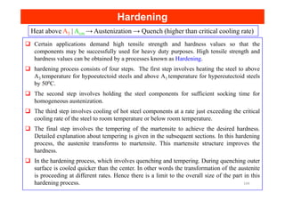 Heat above A3 | Acm → Austenization → Quench (higher than critical cooling rate)
Certain applications demand high tensile strength and hardness values so that the
components may be successfully used for heavy duty purposes. High tensile strength and
hardness values can be obtained by a processes known as Hardening.
hardening process consists of four steps. The first step involves heating the steel to above
A3 temperature for hypoeutectoid steels and above A1 temperature for hypereutectoid steels
by 500C.
The second step involves holding the steel components for sufficient socking time for
homogeneous austenization.
Hardening
Hardening
homogeneous austenization.
The third step involves cooling of hot steel components at a rate just exceeding the critical
cooling rate of the steel to room temperature or below room temperature.
The final step involves the tempering of the martensite to achieve the desired hardness.
Detailed explanation about tempering is given in the subsequent sections. In this hardening
process, the austenite transforms to martensite. This martensite structure improves the
hardness.
In the hardening process, which involves quenching and tempering. During quenching outer
surface is cooled quicker than the center. In other words the transformation of the austenite
is proceeding at different rates. Hence there is a limit to the overall size of the part in this
hardening process. 144
 