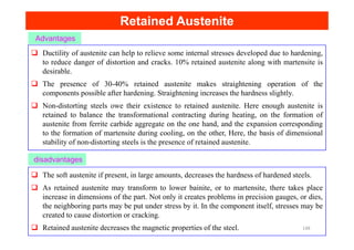 Retained Austenite
Retained Austenite
Advantages
Ductility of austenite can help to relieve some internal stresses developed due to hardening,
to reduce danger of distortion and cracks. 10% retained austenite along with martensite is
desirable.
The presence of 30-40% retained austenite makes straightening operation of the
components possible after hardening. Straightening increases the hardness slightly.
Non-distorting steels owe their existence to retained austenite. Here enough austenite is
retained to balance the transformational contracting during heating, on the formation of
austenite from ferrite carbide aggregate on the one hand, and the expansion corresponding
disadvantages
austenite from ferrite carbide aggregate on the one hand, and the expansion corresponding
to the formation of martensite during cooling, on the other, Here, the basis of dimensional
stability of non-distorting steels is the presence of retained austenite.
The soft austenite if present, in large amounts, decreases the hardness of hardened steels.
As retained austenite may transform to lower bainite, or to martensite, there takes place
increase in dimensions of the part. Not only it creates problems in precision gauges, or dies,
the neighboring parts may be put under stress by it. In the component itself, stresses may be
created to cause distortion or cracking.
Retained austenite decreases the magnetic properties of the steel. 148
 