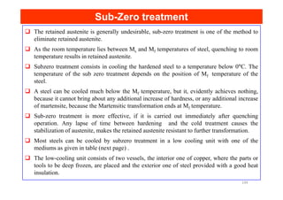 Sub
Sub-
-Zero treatment
Zero treatment
The retained austenite is generally undesirable, sub-zero treatment is one of the method to
eliminate retained austenite.
As the room temperature lies between Ms and Mf temperatures of steel, quenching to room
temperature results in retained austenite.
Subzero treatment consists in cooling the hardened steel to a temperature below 0°C. The
temperature of the sub zero treatment depends on the position of Mf temperature of the
steel.
A steel can be cooled much below the Mf temperature, but it, evidently achieves nothing,
because it cannot bring about any additional increase of hardness, or any additional increase
because it cannot bring about any additional increase of hardness, or any additional increase
of martensite, because the Martensitic transformation ends at Mf temperature.
Sub-zero treatment is more effective, if it is carried out immediately after quenching
operation. Any lapse of time between hardening and the cold treatment causes the
stabilization of austenite, makes the retained austenite resistant to further transformation.
Most steels can be cooled by subzero treatment in a low cooling unit with one of the
mediums as given in table (next page) .
The low-cooling unit consists of two vessels, the interior one of copper, where the parts or
tools to be deep frozen, are placed and the exterior one of steel provided with a good heat
insulation.
149
 