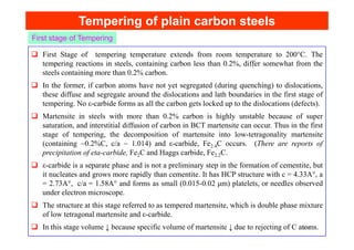 Tempering of plain carbon steels
Tempering of plain carbon steels
First Stage of tempering temperature extends from room temperature to 200°C. The
tempering reactions in steels, containing carbon less than 0.2%, differ somewhat from the
steels containing more than 0.2% carbon.
In the former, if carbon atoms have not yet segregated (during quenching) to dislocations,
these diffuse and segregate around the dislocations and lath boundaries in the first stage of
tempering. No ε-carbide forms as all the carbon gets locked up to the dislocations (defects).
Martensite in steels with more than 0.2% carbon is highly unstable because of super
saturation, and interstitial diffusion of carbon in BCT martensite can occur. Thus in the first
First stage of Tempering
saturation, and interstitial diffusion of carbon in BCT martensite can occur. Thus in the first
stage of tempering, the decomposition of martensite into low-tetragonality martensite
(containing ~0.2%C, c/a ~ 1.014) and ε-carbide, Fe2.4C occurs. (There are reports of
precipitation of eta-carbide, Fe2C and Haggs carbide, Fe2.2C.
ε-carbide is a separate phase and is not a preliminary step in the formation of cementite, but
it nucleates and grows more rapidly than cementite. It has HCP structure with c = 4.33A°, a
= 2.73A°, c/a = 1.58A° and forms as small (0.015-0.02 μm) platelets, or needles observed
under electron microscope.
The structure at this stage referred to as tempered martensite, which is double phase mixture
of low tetragonal martensite and ε-carbide.
In this stage volume ↓ because specific volume of martensite ↓ due to rejecting of C atoms.
154
 