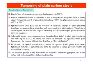 Tempering of plain carbon steels
Tempering of plain carbon steels
Fourth stage of Tempering
Fourth Stage of tempering temperature lies between 350-700°C.
Growth and spheroidisation of cementite, as well as recovery and Recrystallization of ferrite
occur. Though the growth of cementite starts above 300°C, its spheroidisation starts above
400°C to 700°C.
Spheroidisation takes place due to reduction in interfacial energy of ferrite-cementite
interfaces. As quenched martensite has high concentration of lattice defects. Though their
annealing out starts in the third stage of tempering, but the cementite precipitates retard the
recovery processes.
recovery processes.
Substantial recovery processes starts occurring only above 400°C. original lathe boundaries
are stable up to 600°C, but above this, these are replaced by equiaxed-ferrite grain
boundaries – the process, which is best described as ‘Recrystallization’.
In the end, the optical microstructure consists of equiaxed ferrite grains with coarse
Spheroidal particles of cementite, and then the structure is called globular pearlite, or
spheroidized cementite.
The structure perhaps is the most stable of all ferrite- cementite aggregates, and is the
softest with highest ductility with best machinability.
156
 