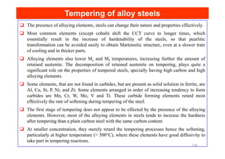 Tempering of alloy steels
Tempering of alloy steels
The presence of alloying elements, steels can change their nature and properties effectively.
Most common elements (except cobalt) shift the CCT curve to longer times, which
essentially result in the increase of hardenability of the steels, so that pearlitic
transformation can be avoided easily to obtain Martensitic structure, even at a slower trate
of cooling and in thicker parts.
Alloying elements also lower Ms and Mf temperatures, increasing further the amount of
retained austenite. The decomposition of retained austenite on tempering, plays quite a
significant role on the properties of tempered steels, specially having high carbon and high
alloying elements.
Some elements, that are not found in carbides, but are present as solid solution in ferrite, are
Al, Cu, Si, P, Ni, and Zr. Some elements arranged in order of increasing tendency to form
carbides are Mn, Cr, W, Mo, V and Ti. These carbide forming elements retard most
effectively the rate of softening during tempering of the steel.
The first stage of tempering does not appear to be effected by the presence of the alloying
elements. However, most of the alloying elements in steels tends to increase the hardness
after tempering than a plain carbon steel with the same carbon content.
At smaller concentration, they merely retard the tempering processes hence the softening,
particularly at higher temperature (> 500°C), where these elements have good diffusivity to
take part in tempering reactions.
158
 