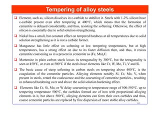 Tempering of alloy steels
Tempering of alloy steels
Element, such as, silicon dissolves in ε-carbide to stabilize it. Steels with 1-2% silicon have
ε-carbide present even after tempering at 400°C, which means that the formation of
cementite is delayed considerably, and thus, resisting the softening. Otherwise, the effect of
silicon is essentially due to solid solution strengthening.
Nickel has a small, but constant effect on tempered hardness at all temperatures due to solid
solution strengthening as it is not a carbide former.
Manganese has little effect on softening at low tempering temperatures, but at high
temperatures, has a strong effect on due to its faster diffusion then, and thus, it resists
cementite coarsening as it is present in cementite as (Fe, Mn)3C.
Martensite in plain carbon steels losses its tetragonality by 300°C, but the tetragonality is
seen at 450°C, or even at 500°C if the steels have elements like Cr, W, Mo, Ti, V and Si.
The basic cause of steep softening in carbon steels on tempering above 400°C, is the
coagulation of the cementite particles. Alloying elements notably Si, Cr, Mo, V, when
present in steels, retard the coalescence and the coarsening of cementite particles., resulting
in enhanced hardening over and above the solid solution hardening effect.
Elements like Cr, Si, Mo, or W delay coarsening to temperature range of 500-550°C. up to
tempering temperature 500°C, the carbides formed are of iron with proportional alloying
elements in it, but above 500°C, alloying elements can form their own carbides and thus,
coarse cementite particles are replaced by fine dispersion of more stable alloy carbides.
160
 