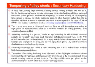 Tempering of alloy steels :
Tempering of alloy steels : Secondary Hardening
In alloy steels, having larger amounts of strong carbide forming elements like Mo, Ti, V,
Nb, W, Cr etc., and carbon , a peculiar phenomena occurs, the hardness of the as-quenched
martensite (called primary hardness) on tempering, decreases initially, as the tempering
temperatures is raised, but starts increasing again to often become higher than the as
quenched hardness, with much improved toughness, when tempered in the range of 500 to
600°C. This increase in hardness is called secondary hardness (also called red hardness).
This is great importance in high speed steels, as these are able to continue machining, at
high speeds (as these are able to resist fall in hardness and thus, the cutting property ) even
when they become red hot.
Secondary hardening is a process, similar to age hardening, in which coarse cementite
Secondary hardening is a process, similar to age hardening, in which coarse cementite
particles are replace by a new and much finer alloy carbide dispersion of V4C3, Mo2C, W2C
(which normally form on dislocations). As in aging a critical dispersion causes a peak in the
hardness and strength of the alloy, and as over aging takes place, i.e., carbide dispersion
slowly coarsens, the hardness decreases.
Secondary hardening is best shown in steels containing Mo, V, W, Ti and also in Cr steels at
high chromium concentrations.
The amount of secondary hardening in an alloy steel is directly proportional to the volume
fraction of the alloy carbides, and thus is directly proportional to the concentration of strong
carbide forming elements present in steels. The alloy carbides must precipitate as fine
dispersion in ferrite matrix rather than massive carbide particles. 162
 