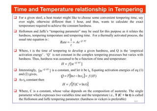 Time and Temperature relationship in Tempering
Time and Temperature relationship in Tempering
For a given steel, a heat treater might like to choose some convenient tempering time, say
over night, otherwise different than 1 hour, and thus, wants to calculate the exact
temperature required to achieve the constant hardness.
Hollomon and Jaffe’s “tempering parameter” may be used for this purpose as it relates the
hardness, tempering temperature and tempering time. For a thermally activated process, the
usual rate equation is :
Where, t is the time of tempering to develop a given hardness, and Q is the ‘empirical
activation energy’ . ‘Q’ is not constant in the complex tempering processes but varies with
RT
Q
Ae
t
Rate /
1 −
=
=
activation energy’ . ‘Q’ is not constant in the complex tempering processes but varies with
hardness. Thus, hardness was assumed to be a function of time and temperature:
Interestingly, is a constant, and let it be t0. Equating activation energies of eq (1)
and (2) gives,
As t0 constant then
Where, C is a constant, whose value depends on the composition of austenite. The single
parameter which expresses two variables time and the temperature i.e., T (C + ln t) is called
the Hollomon and Jaffe tempering parameter. (hardness in vickers is preferable)
]
[ / RT
Q
te
f
H −
=
]
[ / RT
Q
te−
[ ] )
(
ln
ln 0 H
f
t
t
T
Q =
−
=
[ ]
)
ln
( t
C
T
f
H +
=
163
 