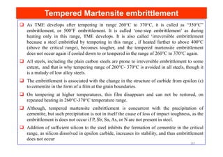 As TME develops after tempering in range 260°C to 370°C, it is called as “350°C”
embrittlement, or 500°F embrittlement. It is called ‘one-step embrittlement’ as during
heating only in this range, TME develops. It is also called ‘irreversible embrittlement
because a steel embrittled by tempering in this range , if heated further to above 400°C
(above the critical range), becomes tougher, and the tempered martensite embrittlement
does not occur again if cooled down to or tempered in the range of 260°C to 370°C again.
All steels, including the plain carbon steels are prone to irreversible embrittlement to some
extent, and that is why tempering range of 260°C- 370°C is avoided in all steels, though it
is a malady of low alloy steels.
The embrittlement is associated with the change in the structure of carbide from epsilon (ε)
Tempered Martensite embrittlement
Tempered Martensite embrittlement
The embrittlement is associated with the change in the structure of carbide from epsilon (ε)
to cementite in the form of a film at the grain boundaries.
On tempering at higher temperatures, this film disappears and can not be restored, on
repeated heating in 260°C-370°C temperature range.
Although, tempered martensite embrittlement is concurrent with the precipitation of
cementite, but such precipitation is not in itself the cause of loss of impact toughness, as the
embrittlement is does not occur if P, Sb, Sn, As, or N are not present in steel.
Addition of sufficient silicon to the steel inhibits the formation of cementite in the critical
range, as silicon dissolved in epsilon carbide, increases its stability, and thus embrittlement
does not occur
167
 