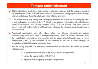 Temper embrittlement
Temper embrittlement
These interactions leads to co-segregation of alloying elements and the impurity elements
such as between Ni-Sb, Ni-P-Ni-Sn and Mn-Sb. The reason of co-segregation is the stronger
interaction between them than, between either of these and iron.
If the interaction is very strong then, co-segregation does not occur, but a scavenging effect
is got, as happens between Mo-P, Ti-P, which is the cause of elimination of embrittlement
by 0.5% Mo in such steels. If larger amount of Mo, Ti, Zr are present , then these elements
slowly react with carbon to form stable carbides releasing the impurity atoms to segregate to
the boundaries.
Additional segregation may take place, when two alloying elements are present
simultaneously, such as Ni and Cr. At high temperatures (>600°C), thermal vibrations make
simultaneously, such as Ni and Cr. At high temperatures (>600°C), thermal vibrations make
the equilibrium segregation low enough not to cause embrittlement., and at lower
temperature (<450°C), the diffusion of the elements is too low to cause enough co-
segregation with in the normal tempering time.
The following methods are normally recommended to minimize the effect of Temper
embrittlement
Keep the impurities such as Sb, P, Sn, As as low as possible
Alloy the steel with Mo (0.5-0.75%)
Quench from tempering at higher temperatures
169
 