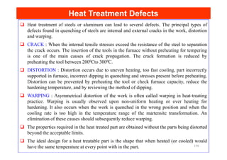 Heat Treatment Defects
Heat Treatment Defects
Heat treatment of steels or aluminum can lead to several defects. The principal types of
defects found in quenching of steels are internal and external cracks in the work, distortion
and warping.
CRACK : When the internal tensile stresses exceed the resistance of the steel to separation
the crack occurs. The insertion of the tools in the furnace without preheating for tempering
is one of the main causes of crack propagation. The crack formation is reduced by
preheating the tool between 2000Cto 3000C.
DISTORTION : Distortion occurs due to uneven heating, too fast cooling, part incorrectly
supported in furnace, incorrect dipping in quenching and stresses present before preheating.
Distortion can be prevented by preheating the tool or check furnace capacity, reduce the
Distortion can be prevented by preheating the tool or check furnace capacity, reduce the
hardening temperature, and by reviewing the method of dipping.
WARPING : Asymmetrical distortion of the work is often called warping in heat-treating
practice. Warping is usually observed upon non-uniform heating or over heating for
hardening. It also occurs when the work is quenched in the wrong position and when the
cooling rate is too high in the temperature range of the martensite transformation. An
elimination of these causes should subsequently reduce warping.
The properties required in the heat treated part are obtained without the parts being distorted
beyond the acceptable limits.
The ideal design for a heat treatable part is the shape that when heated (or cooled) would
have the same temperature at every point with in the part. 170
 
