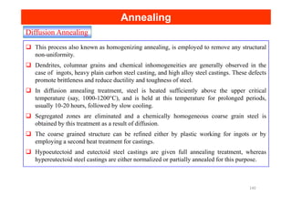 Diffusion Annealing
Annealing
Annealing
This process also known as homogenizing annealing, is employed to remove any structural
non-uniformity.
Dendrites, columnar grains and chemical inhomogeneities are generally observed in the
case of ingots, heavy plain carbon steel casting, and high alloy steel castings. These defects
promote brittleness and reduce ductility and toughness of steel.
In diffusion annealing treatment, steel is heated sufficiently above the upper critical
temperature (say, 1000-1200°C), and is held at this temperature for prolonged periods,
usually 10-20 hours, followed by slow cooling.
usually 10-20 hours, followed by slow cooling.
Segregated zones are eliminated and a chemically homogeneous coarse grain steel is
obtained by this treatment as a result of diffusion.
The coarse grained structure can be refined either by plastic working for ingots or by
employing a second heat treatment for castings.
Hypoeutectoid and eutectoid steel castings are given full annealing treatment, whereas
hypereutectoid steel castings are either normalized or partially annealed for this purpose.
140
 