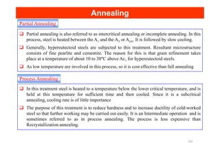 Partial Annealing
Annealing
Annealing
Partial annealing is also referred to as intercritical annealing or incomplete annealing. In this
process, steel is heated between the A1 and the A3 or Acm. It is followed by slow cooling.
Generally, hypereutectoid steels are subjected to this treatment. Resultant microstructure
consists of fine pearlite and cementite. The reason for this is that grain refinement takes
place at a temperature of about 10 to 30°C above Ac1 for hypereutectoid steels.
As low temperature are involved in this process, so it is cost effective than full annealing
Process Annealing
Process Annealing
In this treatment steel is heated to a temperature below the lower critical temperature, and is
held at this temperature for sufficient time and then cooled. Since it is a subcritical
annealing, cooling rate is of little importance
The purpose of this treatment is to reduce hardness and to increase ductility of cold-worked
steel so that further working may be carried out easily. It is an Intermediate operation and is
sometimes referred to as in process annealing. The process is less expensive than
Recrystallization annealing.
142
 