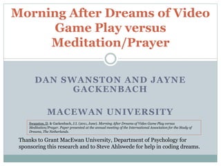 DAN SWANSTON AND JAYNE
GACKENBACH
MACEWAN UNIVERSITY
Morning After Dreams of Video
Game Play versus
Meditation/Prayer
Thanks to Grant MacEwan University, Department of Psychology for
sponsoring this research and to Steve Ahlswede for help in coding dreams.
Swanston, D. & Gackenbach, J.I. (2011, June). Morning After Dreams of Video Game Play versus
Meditation/Prayer. Paper presented at the annual meeting of the International Association for the Study of
Dreams, The Netherlands.
 