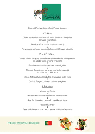 Couvert Pão, Manteiga e Paté Fresco de Atum
Entradas
 
Créme de abobora com leite de coco, pimentão, gengibre e
Camarão rei grelhado
Salmão marinado com coentros e laranja
Pera assada recheada com queijo feta, mel, tâmaras e tomilho
Prato Principal
 
Massa caseira de queijo com cebolas caramelizadas acompanhada
de salada verde e molho vinaigrette
Bacalhau com natas com salada ou vegetais
 Filete de Espada com banana e molho de maracujá,
acompanhado com arroz
Bife de filete grelhado com batata gratinada e feijão-verde
Caril de Frango com arroz basmati e vegetais
Sobremesa
Mousse de Manga
Mousse de Chocolate com nozes caramelizadas
Seleção de queijos com molho agridoce e frutas
Baba de Camelo
Gelado de Baunilha com molho quente de Frutos Silvestres
 