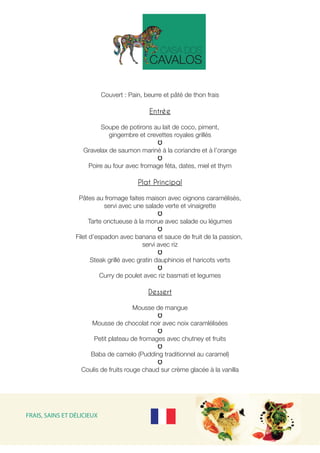 Couvert : Pain, beurre et pâté de thon frais
Entrée
 
Soupe de potirons au lait de coco, piment,
gingembre et crevettes royales grillés
Gravelax de saumon mariné à la coriandre et à l’orange
Poire au four avec fromage féta, dates, miel et thym
Plat Principal
 
Pâtes au fromage faites maison avec oignons caramélisés,
servi avec une salade verte et vinaigrette
Tarte onctueuse à la morue avec salade ou légumes
Filet d’espadon avec banana et sauce de fruit de la passion,
servi avec riz
Steak grillé avec gratin dauphinois et haricots verts
Curry de poulet avec riz basmati et legumes
Dessert
Mousse de mangue
Mousse de chocolat noir avec noix caramlélisées
Petit plateau de fromages avec chutney et fruits
Baba de camelo (Pudding traditionnel au caramel)
Coulis de fruits rouge chaud sur crème glacée à la vanilla
FRAIS, SAINS ET DÉLICIEUX
 