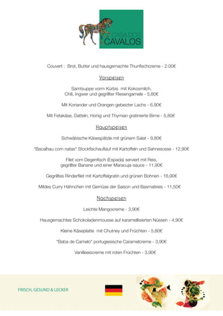 Couvert : Brot, Butter und hausgemachte Thunfischcreme - 2.00€
Vorspeisen
 
Samtsuppe vorm Kürbis mit Kokosmilch,
Chili, Ingwer und gegrillter Riesengarnele - 5,80€
Mit Koriander und Orangen gebeizter Lachs - 6,90€
Mit Fetakäse, Datteln, Honig und Thymian gratinierte Birne - 5,80€
Hauptspeisen
 
Schwäbische Käsespätzle mit grünem Salat - 9,80€
"Bacalhau com natas" Stockfischauflauf mit Kartoffeln und Sahnesosse - 12,90€
Filet vom Degenfisch (Espada) serviert mit Reis,
gegrillter Banane und einer Maracuja-sauce - 11,90€
Gegrilltes Rinderfilet mit Kartoffelgratin und grünen Bohnen - 16,90€
Mildes Curry Hähnchen mit Gemüse der Saison und Basmatireis - 11,50€
Nachspeisen
Leichte Mangocreme - 3,90€
Hausgemachtes Schokoladenmousse auf karamellisierten Nüssen - 4,90€
Kleine Käseplatte mit Chutney und Früchten - 5,80€
"Baba de Camelo" portugiesische Caramelcreme - 3,90€
Vanilleeiscreme mit roten Früchten - 3,90€
FRISCH, GESUND & LECKER
 