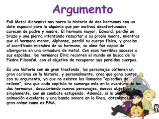 ArgumentoFull Metal Alchemist nos narra la historia de dos hermanos con un dote especial para la alquimia que por motivos desafortunados carecen de padre y madre. El hermano mayor, Edward, perdió un brazo y una pierna intentando resucitar a su propia madre, mientras que el hermano menor, Alphonse, perdió su cuerpo físico, y gracias al sacrificado miembro de su hermano, su alma fue capaz de albergarse en una armadura de metal. Con esos horribles sucesos a sus espaldas, los hermanos Elric recorren el mundo en busca de la Piedra Filosofal, con el objetivo de recuperar sus perdidos cuerpos.Es una historia con un gran trasfondo, los personajes obtienen un gran carisma en la historia, y personalmente, creo que gana puntos con su argumento, ya que no existen los llamados “episodios de relleno”, sino que cada capítulo te sumerge más en la aventura de los dos hermanos, descubriendo nuevos personajes, nuevos objetivos o simplemente, con un combate estupendo. Además, si le añadimos una animación excelente y una banda sonora en la línea, obtenemos un gran anime como es FMA. 