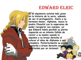 Edward ElricEs el alquimista estatal más joven en la historia de la serie, además de ser el protagonista. Junto a su hermano menor, Alphonse, busca la piedra filosofal con la esperanza de poder recuperar sus cuerpos, ya que Edward había perdido su pierna izquierda en un intento fallido de revivir a su madre usando la alquimia y su brazo derecho al colocar el alma de Alphonse a una armadura. Posteriormente su pierna izquierda y brazo derecho son sustituidos por un Automail.