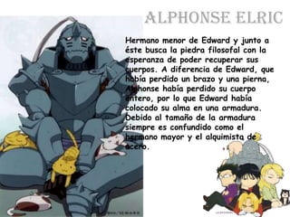Alphonse ElricHermano menor de Edward y junto a éste busca la piedra filosofal con la esperanza de poder recuperar sus cuerpos. A diferencia de Edward, que había perdido un brazo y una pierna, Alphonse había perdido su cuerpo entero, por lo que Edward había colocado su alma en una armadura. Debido al tamaño de la armadura siempre es confundido como el hermano mayor y el alquimista de acero.