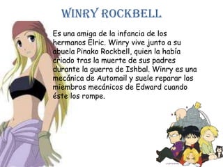WinryrockbellEs una amiga de la infancia de los hermanos Elric. Winry vive junto a su abuela PinakoRockbell, quien la había criado tras la muerte de sus padres durante la guerra de Ishbal. Winryes una mecánica de Automail y suele reparar los miembros mecánicos de Edward cuando éste los rompe.