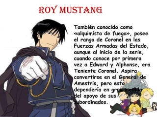 Roy mustangTambién conocido como «alquimista de fuego», posee el rango de Coronel en las Fuerzas Armadas del Estado, aunque al inicio de la serie, cuando conoce por primera vez a Edward y Alphonse, era Teniente Coronel. Aspira convertirse en el General de Amestris, pero esto dependería en gran medida del apoyo de sus subordinados.