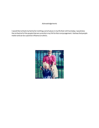 Acknowledgements
I wouldlike tothankmyfamilyforinstillingasetof valuesinmylife thatI still live today.Iwouldalso
like tothankall of the people thatare currentlyinmy life fortheirencouragement. Ibelieve thatpeople
matterand can be a positive influence onothers.
 