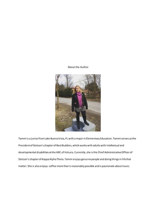 About the Author
Tammi is a juniorfromLake BuenaVista,FL witha major inElementaryEducation.Tammi servesasthe
Presidentof Stetson'schapterof BestBuddies,whichworkswithadultswithintellectual and
developmental disabilitiesatthe ARC of Volusia.Currently,she isthe Chief AdministrativeOfficerof
Stetson’schapterof KappaAlphaTheta.Tammi enjoysgenuinepeople anddoingthingsinlifethat
matter. She is also enjoys coffee more thanisreasonablypossible andispassionate aboutmusic.
 