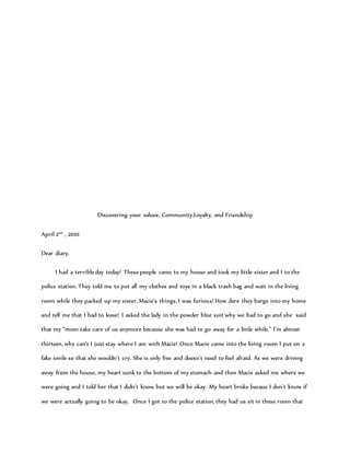Discovering your values: Community,Loyalty, and Friendship
April 2nd
, 2010
Dear diary,
I had a terrible day today! These people came to my house and took my little sister and I to the
police station. They told me to put all my clothes and toys in a black trash bag and wait in the living
room while they packed up my sister, Macie’s things. I was furious! How dare they barge into my home
and tell me that I had to leave! I asked the lady in the powder blue suit why we had to go and she said
that my “mom take care of us anymore because she was had to go away for a little while.” I’m almost
thirteen, why can’t I just stay where I am with Macie! Once Macie came into the living room I put on a
fake smile so that she wouldn’t cry. She is only five and doesn’t need to feel afraid. As we were driving
away from the house, my heart sunk to the bottom of my stomach and then Macie asked me where we
were going and I told her that I didn’t know but we will be okay. My heart broke becaue I don’t know if
we were actually going to be okay. Once I got to the police station, they had us sit in these room that
 