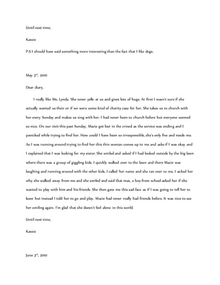 Until next time,
Kassie
P.S I should have said something more interesting than the fact that I like dogs.
May 3rd
, 2010
Dear diary,
I really like Ms. Lynda. She never yells at us and gives lots of hugs. At first I wasn’t sure if she
actually wanted us their or if we were some kind of charity case for her. She takes us to church with
her every Sunday and makes us sing with her. I had never been to church before but everyone seemed
so nice. On our visit this past Sunday, Macie got lost in the crowd as the service was ending and I
panicked while trying to find her. How could I have been so irresponsible, she’s only five and needs me.
As I was running around trying to find her this thin woman comes up to me and asks if I was okay and
I explained that I was looking for my sister. She smiled and asked if I had looked outside by the big lawn
where there was a group of giggling kids. I quickly walked over to the lawn and there Macie was
laughing and running around with the other kids. I called her name and she ran over to me. I asked her
why she walked away from me and she smiled and said that max, a boy from school asked her if she
wanted to play with him and his friends. She then gave me this sad face as if I was going to tell her to
leave but instead I told her to go and play. Macie had never really had friends before. It was nice to see
her smiling again. I’m glad that she doesn’t feel alone in this world.
Until next time,
Kassie
June 3rd
, 2010
 