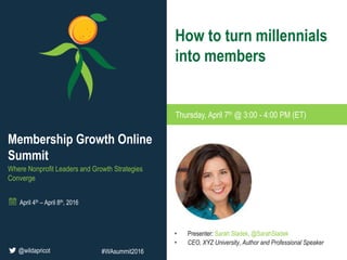 • Presenter: Sarah Sladek, @SarahSladek
• CEO, XYZ University, Author and Professional Speaker
How to turn millennials
into members
Thursday, April 7th @ 3:00 - 4:00 PM (ET)
Membership Growth Online
Summit
Where Nonprofit Leaders and Growth Strategies
Converge
April 4th – April 8th, 2016
@wildapricot #WAsummit2016
 