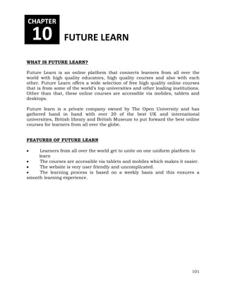 101 
CHAPTER 
10 FUTURE LEARN 
WHAT IS FUTURE LEARN? 
Future Learn is an online platform that connects learners from all over the 
world with high quality educators, high quality courses and also with each 
other. Future Learn offers a wide selection of free high quality online courses 
that is from some of the world’s top universities and other leading institutions. 
Other than that, these online courses are accessible via mobiles, tablets and 
desktops. 
Future learn is a private company owned by The Open University and has 
gathered hand in hand with over 20 of the best UK and international 
universities, British library and British Museum to put forward the best online 
courses for learners from all over the globe. 
FEATURES OF FUTURE LEARN 
 Learners from all over the world get to unite on one uniform platform to 
learn 
 The courses are accessible via tablets and mobiles which makes it easier. 
 The website is very user friendly and uncomplicated. 
 The learning process is based on a weekly basis and this ensures a 
smooth learning experience. 
 