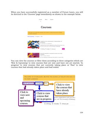 When you have successfully registered as a member of Future Learn, you will 
be directed to the ‘Courses’ page immediately as shown in the example below. 
You can view the courses or filter them according to three categories which are 
‘New & Upcoming’ to view courses that are new and have not yet started, ‘In 
progress’ to view courses that are currently taking place or ‘Past’ to view 
courses that had already taken place and had ended. 
104 
 