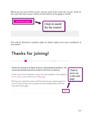 When you are sure of the course, all you need to do is join the course. Click on 
the ‘Join this free course’ button at the bottom of the page to enroll! 
You will be directed to another page as shown below once your enrollment is 
successful. 
107 
 