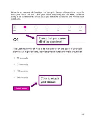 Below is an example of Question 1 of the quiz. Answer all questions correctly 
until you reach the end. Once you finish everything for the week, continue 
doing it for the rest of the weeks until you complete the course and receive your 
certificate. 
113 
 