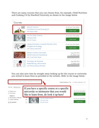 There are many courses that you can choose from, for example, Child Nutrition 
and Cooking 2.0 by Stanford University as shown in the image below. 
You can also save time by straight away looking up for the course or university 
you intend to learn from as provided in the website. Refer to the image below. 
7 
 