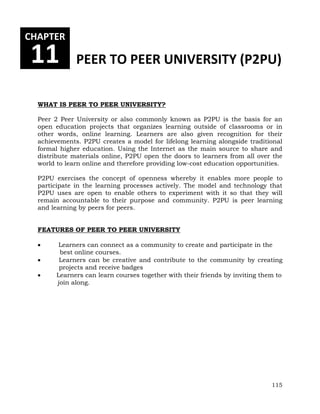 CHAPTER 
11 PEER TO PEER UNIVERSITY (P2PU) 
115 
WHAT IS PEER TO PEER UNIVERSITY? 
Peer 2 Peer University or also commonly known as P2PU is the basis for an 
open education projects that organizes learning outside of classrooms or in 
other words, online learning. Learners are also given recognition for their 
achievements. P2PU creates a model for lifelong learning alongside traditional 
formal higher education. Using the Internet as the main source to share and 
distribute materials online, P2PU open the doors to learners from all over the 
world to learn online and therefore providing low-cost education opportunities. 
P2PU exercises the concept of openness whereby it enables more people to 
participate in the learning processes actively. The model and technology that 
P2PU uses are open to enable others to experiment with it so that they will 
remain accountable to their purpose and community. P2PU is peer learning 
and learning by peers for peers. 
FEATURES OF PEER TO PEER UNIVERSITY 
 Learners can connect as a community to create and participate in the 
best online courses. 
 Learners can be creative and contribute to the community by creating 
projects and receive badges 
 Learners can learn courses together with their friends by inviting them to 
join along. 
 