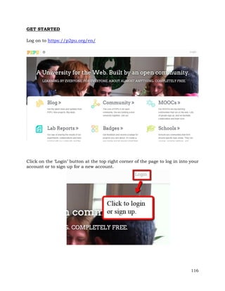 116 
GET STARTED 
Log on to https://p2pu.org/en/ 
Click on the ‘Login’ button at the top right corner of the page to log in into your 
account or to sign up for a new account. 
 