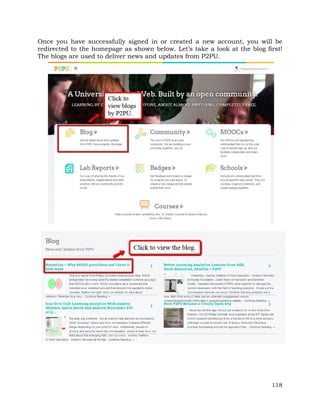 Once you have successfully signed in or created a new account, you will be 
redirected to the homepage as shown below. Let’s take a look at the blog first! 
The blogs are used to deliver news and updates from P2PU. 
118 
 