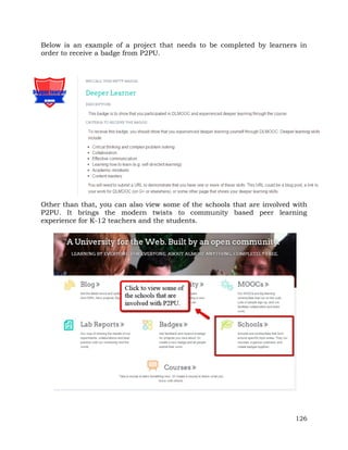 Below is an example of a project that needs to be completed by learners in 
order to receive a badge from P2PU. 
Other than that, you can also view some of the schools that are involved with 
P2PU. It brings the modern twists to community based peer learning 
experience for K-12 teachers and the students. 
126 
 